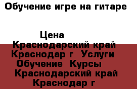 Обучение игре на гитаре › Цена ­ 400 - Краснодарский край, Краснодар г. Услуги » Обучение. Курсы   . Краснодарский край,Краснодар г.